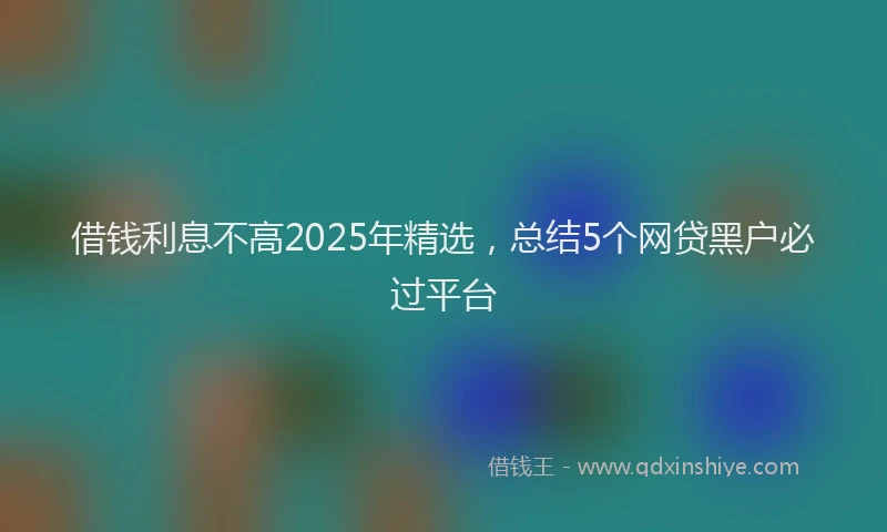 借钱利息不高2025年精选，总结5个网贷黑户必过平台