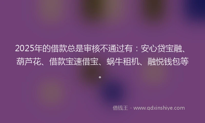 2025年的借款总是审核不通过有：安心贷宝融、葫芦花、借款宝速借宝、蜗牛租机、融悦钱包等。