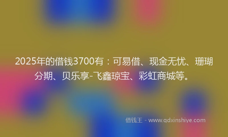 2025年的借钱3700有：可易借、现金无忧、珊瑚分期、贝乐享-飞鑫琼宝、彩虹商城等。