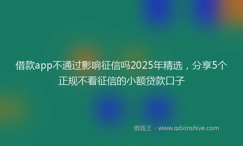 借款app不通过影响征信吗2025年精选，分享5个正规不看征信的小额贷款口子