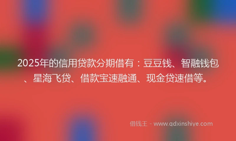 2025年的信用贷款分期借有：豆豆钱、智融钱包、星海飞贷、借款宝速融通、现金贷速借等。