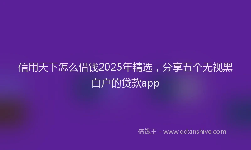 信用天下怎么借钱2025年精选，分享五个无视黑白户的贷款app