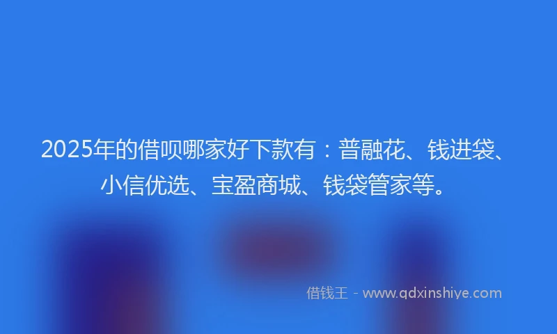 2025年的借呗哪家好下款有：普融花、钱进袋、小信优选、宝盈商城、钱袋管家等。