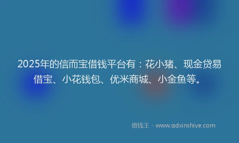 2025年的信而宝借钱平台有：花小猪、现金贷易借宝、小花钱包、优米商城、小金鱼等。