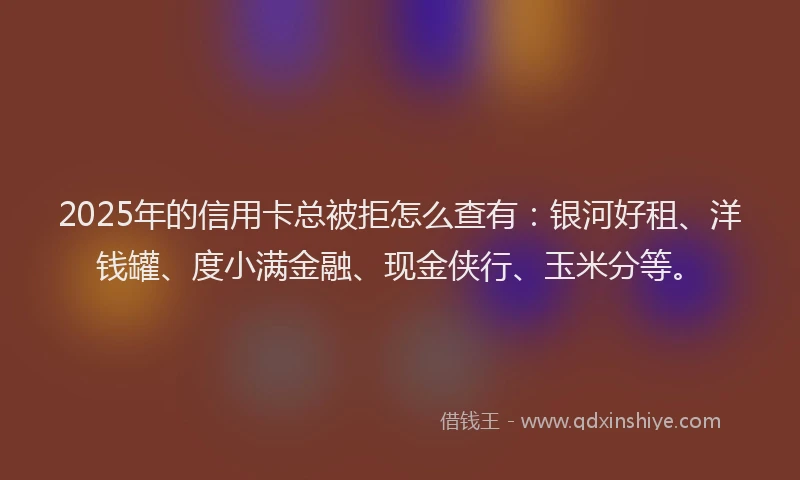 2025年的信用卡总被拒怎么查有：银河好租、洋钱罐、度小满金融、现金侠行、玉米分等。