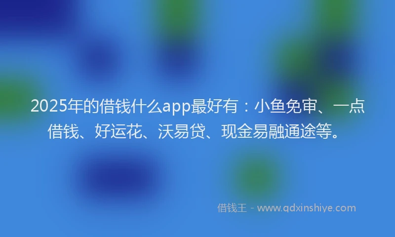 2025年的借钱什么app最好有：小鱼免审、一点借钱、好运花、沃易贷、现金易融通途等。