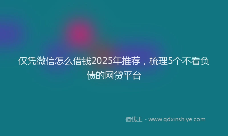 仅凭微信怎么借钱2025年推荐，梳理5个不看负债的网贷平台