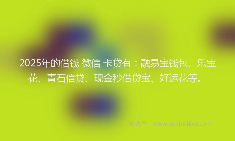 2025年的借钱 微信 卡贷有：融易宝钱包、乐宝花、青石信贷、现金秒借贷宝、好运花等。