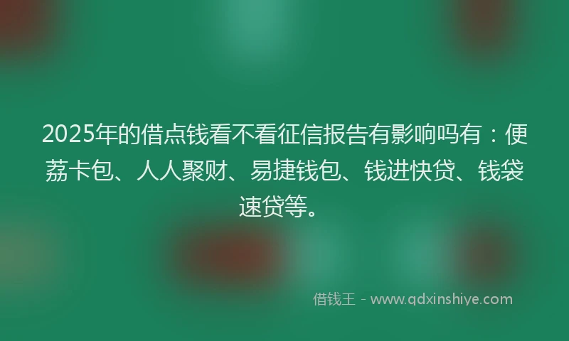 2025年的借点钱看不看征信报告有影响吗有：便荔卡包、人人聚财、易捷钱包、钱进快贷、钱袋速贷等。