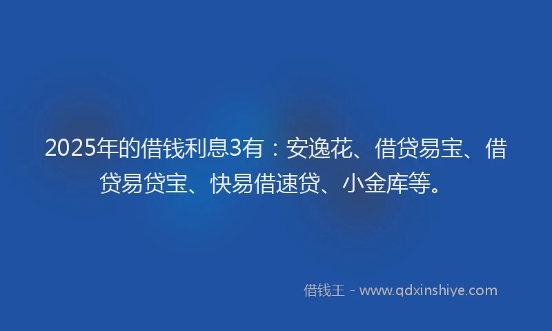 2025年的借钱利息3有：安逸花、借贷易宝、借贷易贷宝、快易借速贷、小金库等。