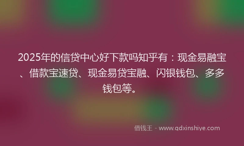 2025年的信贷中心好下款吗知乎有：现金易融宝、借款宝速贷、现金易贷宝融、闪银钱包、多多钱包等。