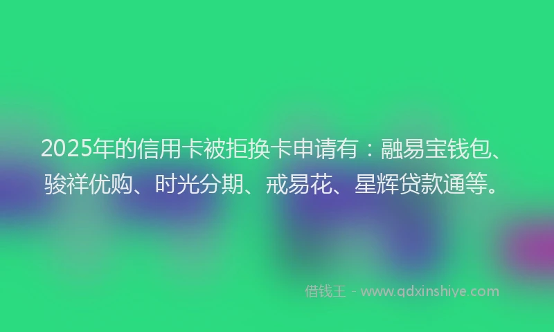 2025年的信用卡被拒换卡申请有：融易宝钱包、骏祥优购、时光分期、戒易花、星辉贷款通等。