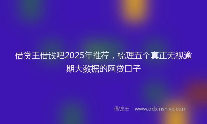 借贷王借钱吧2025年推荐，梳理五个真正无视逾期大数据的网贷口子