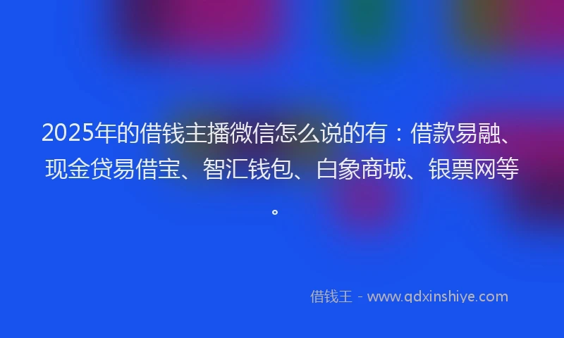 2025年的借钱主播微信怎么说的有：借款易融、现金贷易借宝、智汇钱包、白象商城、银票网等。