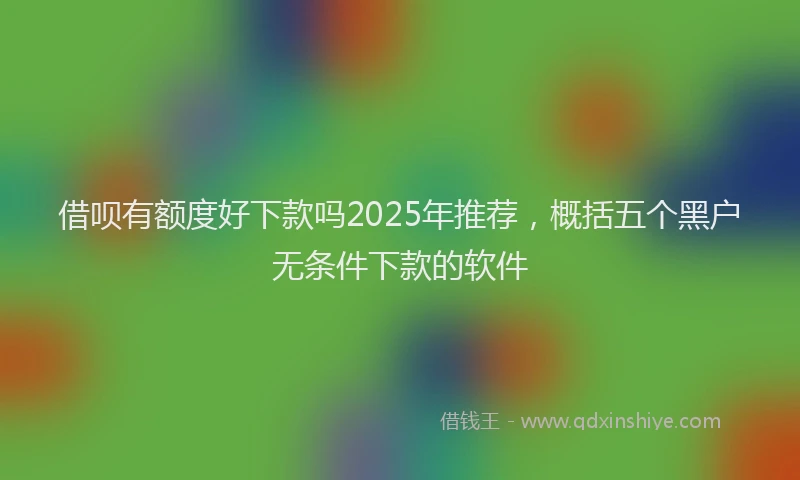 借呗有额度好下款吗2025年推荐，概括五个黑户无条件下款的软件