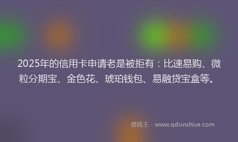 2025年的信用卡申请老是被拒有：比速易购、微粒分期宝、金色花、琥珀钱包、易融贷宝盒等。
