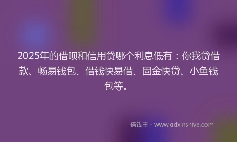 2025年的借呗和信用贷哪个利息低有：你我贷借款、畅易钱包、借钱快易借、固金快贷、小鱼钱包等。