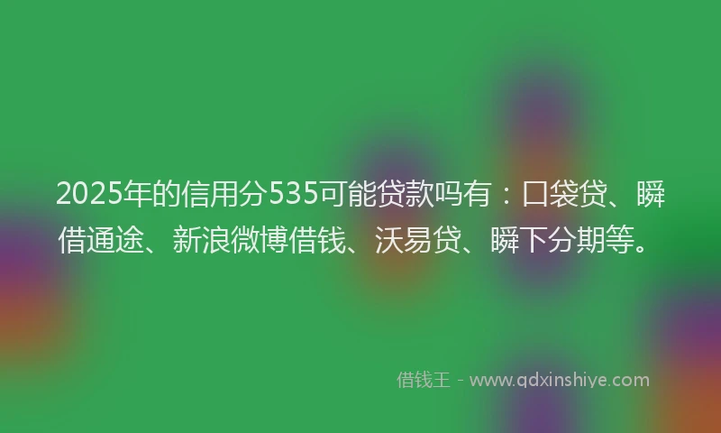 2025年的信用分535可能贷款吗有：口袋贷、瞬借通途、新浪微博借钱、沃易贷、瞬下分期等。