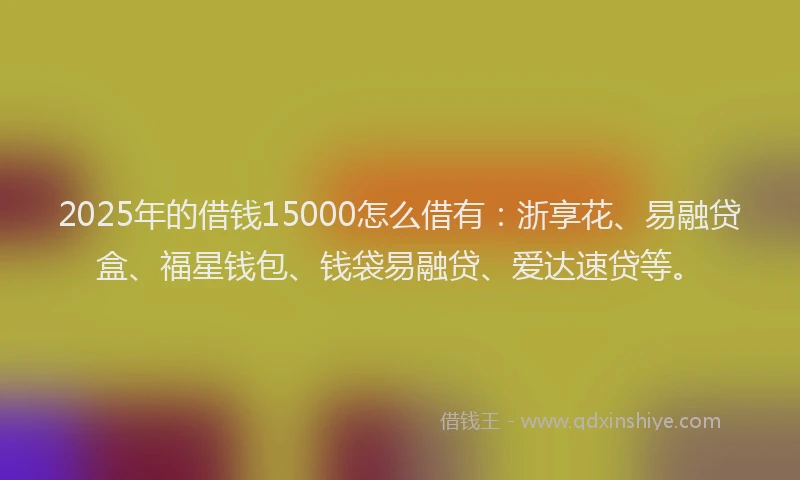 2025年的借钱15000怎么借有：浙享花、易融贷盒、福星钱包、钱袋易融贷、爱达速贷等。