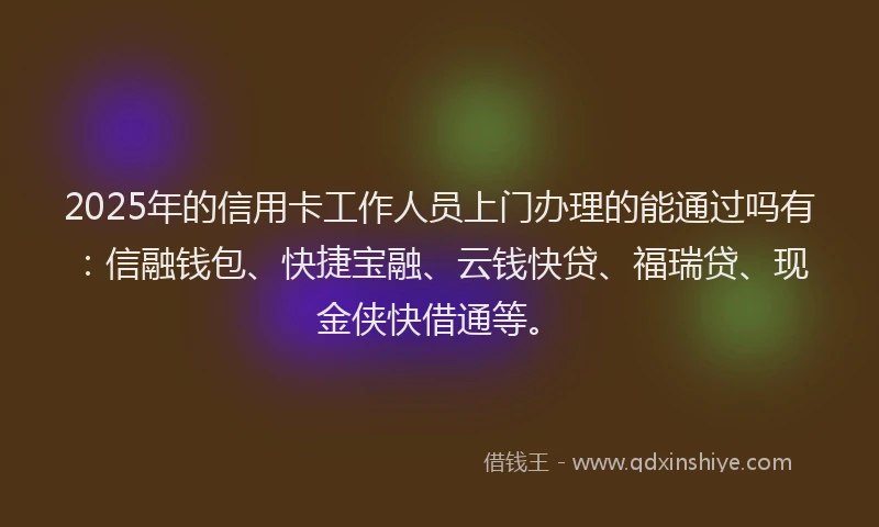 2025年的信用卡工作人员上门办理的能通过吗有：信融钱包、快捷宝融、云钱快贷、福瑞贷、现金侠快借通等。