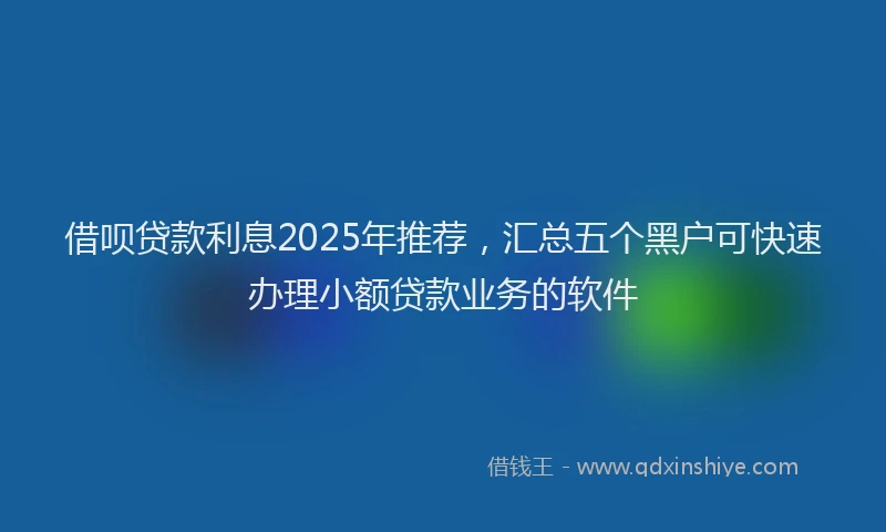 借呗贷款利息2025年推荐，汇总五个黑户可快速办理小额贷款业务的软件