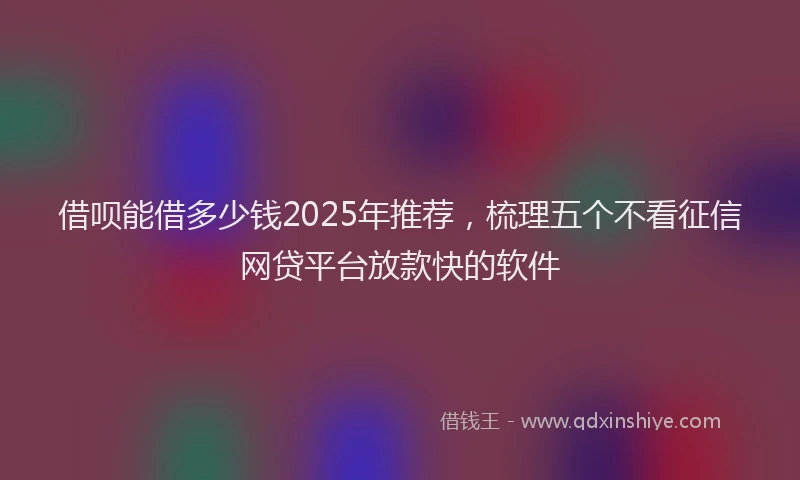 借呗能借多少钱2025年推荐，梳理五个不看征信网贷平台放款快的软件