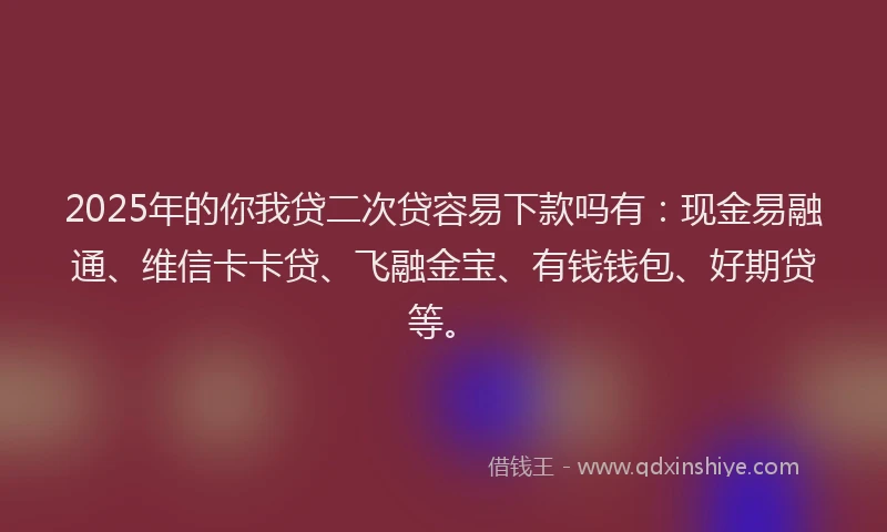 2025年的你我贷二次贷容易下款吗有：现金易融通、维信卡卡贷、飞融金宝、有钱钱包、好期贷等。