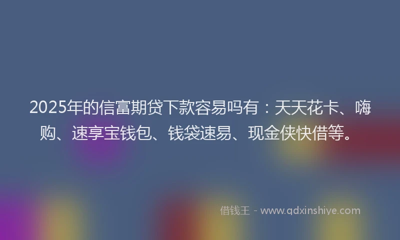 2025年的信富期贷下款容易吗有：天天花卡、嗨购、速享宝钱包、钱袋速易、现金侠快借等。