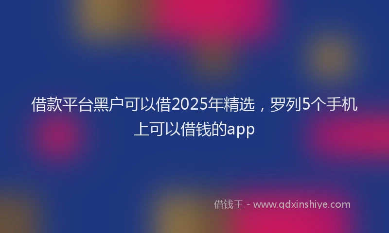 借款平台黑户可以借2025年精选，罗列5个手机上可以借钱的app