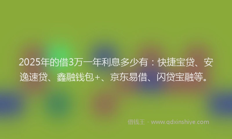 2025年的借3万一年利息多少有：快捷宝贷、安逸速贷、鑫融钱包+、京东易借、闪贷宝融等。