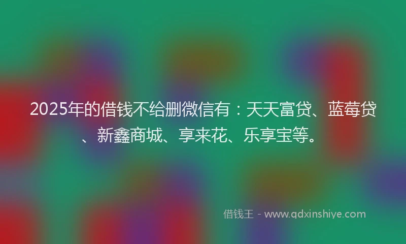 2025年的借钱不给删微信有：天天富贷、蓝莓贷、新鑫商城、享来花、乐享宝等。