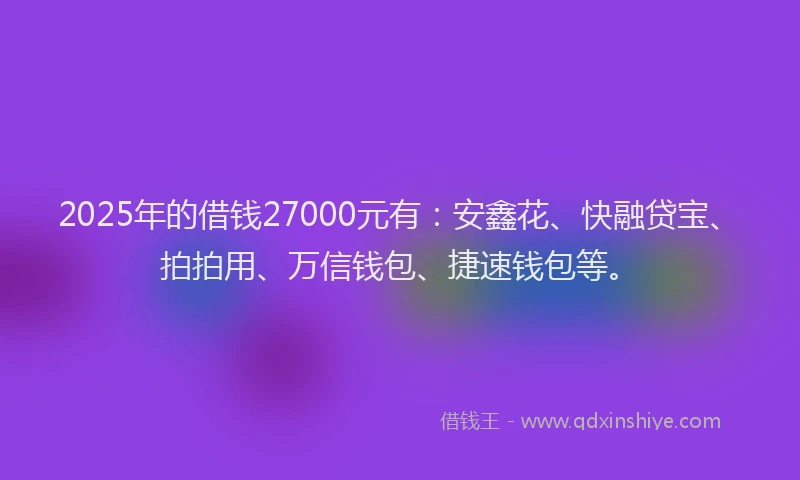 2025年的借钱27000元有：安鑫花、快融贷宝、拍拍用、万信钱包、捷速钱包等。