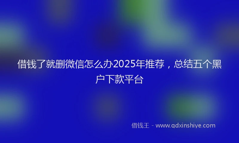 借钱了就删微信怎么办2025年推荐，总结五个黑户下款平台