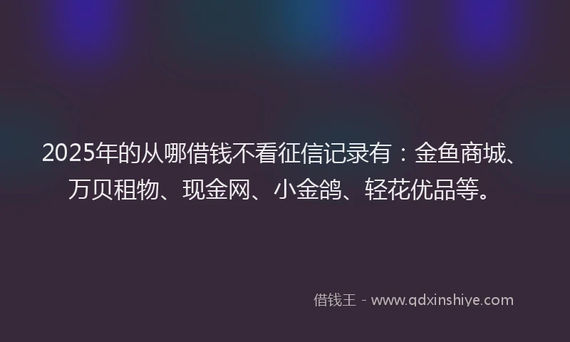 2025年的从哪借钱不看征信记录有：金鱼商城、万贝租物、现金网、小金鸽、轻花优品等。