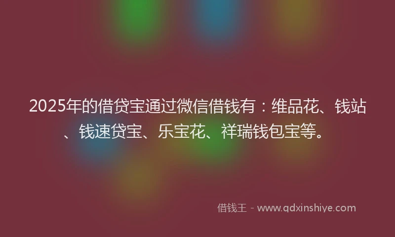 2025年的借贷宝通过微信借钱有：维品花、钱站、钱速贷宝、乐宝花、祥瑞钱包宝等。