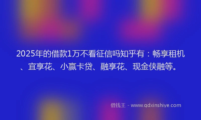 2025年的借款1万不看征信吗知乎有：畅享租机、宜享花、小赢卡贷、融享花、现金侠融等。