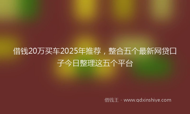 借钱20万买车2025年推荐，整合五个最新网贷口子今日整理这五个平台