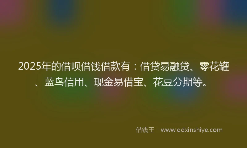 2025年的借呗借钱借款有：借贷易融贷、零花罐、蓝鸟信用、现金易借宝、花豆分期等。