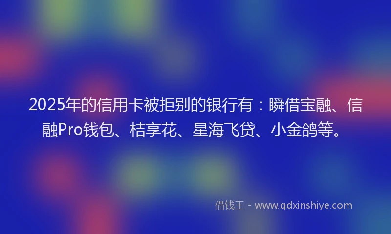 2025年的信用卡被拒别的银行有：瞬借宝融、信融Pro钱包、桔享花、星海飞贷、小金鸽等。