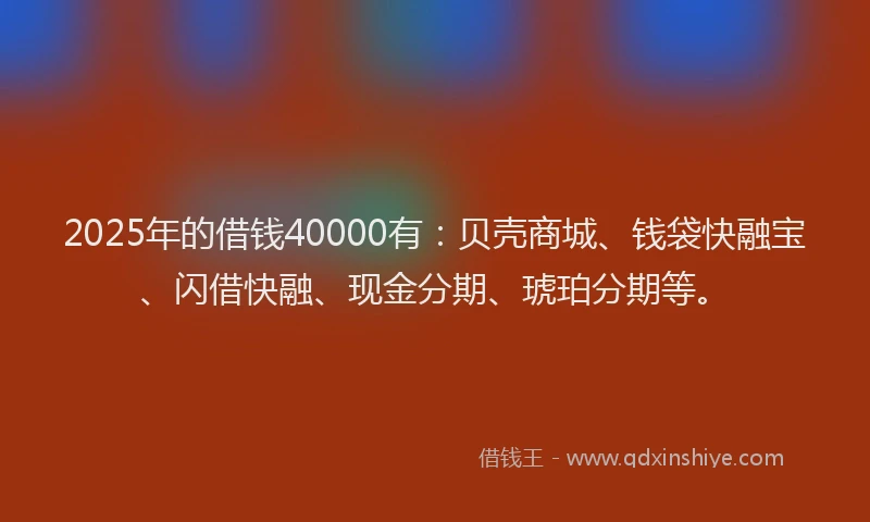 2025年的借钱40000有：贝壳商城、钱袋快融宝、闪借快融、现金分期、琥珀分期等。