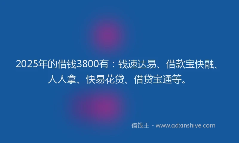 2025年的借钱3800有：钱速达易、借款宝快融、人人拿、快易花贷、借贷宝通等。