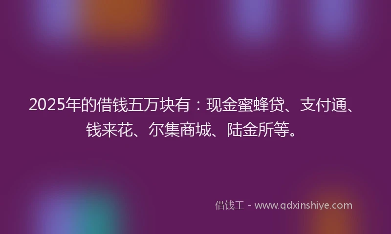2025年的借钱五万块有：现金蜜蜂贷、支付通、钱来花、尔集商城、陆金所等。