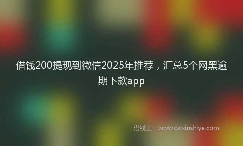 借钱200提现到微信2025年推荐，汇总5个网黑逾期下款app