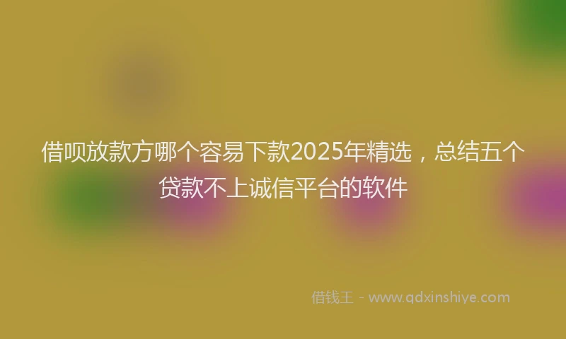 借呗放款方哪个容易下款2025年精选，总结五个贷款不上诚信平台的软件