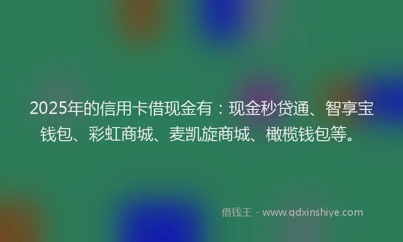 2025年的信用卡借现金有：现金秒贷通、智享宝钱包、彩虹商城、麦凯旋商城、橄榄钱包等。