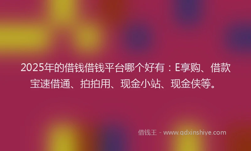 2025年的借钱借钱平台哪个好有：E享购、借款宝速借通、拍拍用、现金小站、现金侠等。
