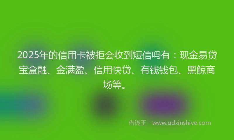 2025年的信用卡被拒会收到短信吗有：现金易贷宝盒融、金满盈、信用快贷、有钱钱包、黑鲸商场等。