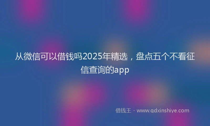 从微信可以借钱吗2025年精选，盘点五个不看征信查询的app
