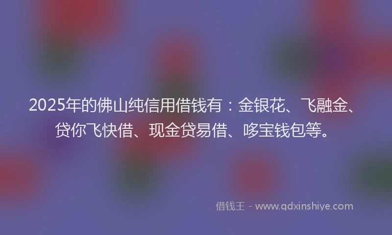 2025年的佛山纯信用借钱有：金银花、飞融金、贷你飞快借、现金贷易借、哆宝钱包等。
