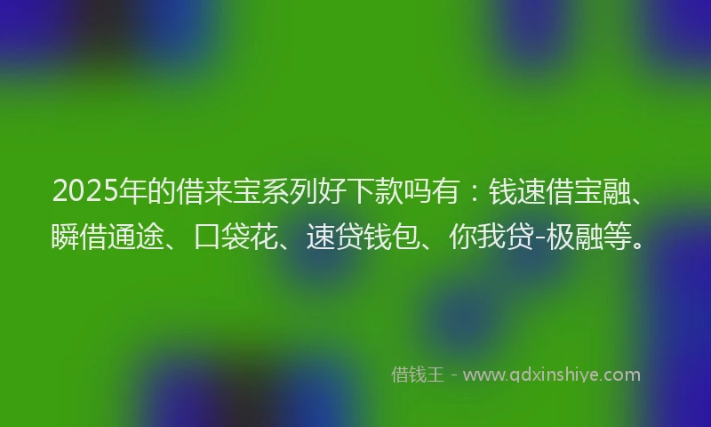 2025年的借来宝系列好下款吗有：钱速借宝融、瞬借通途、口袋花、速贷钱包、你我贷-极融等。
